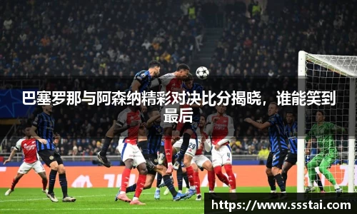 巴塞罗那与阿森纳精彩对决比分揭晓，谁能笑到最后